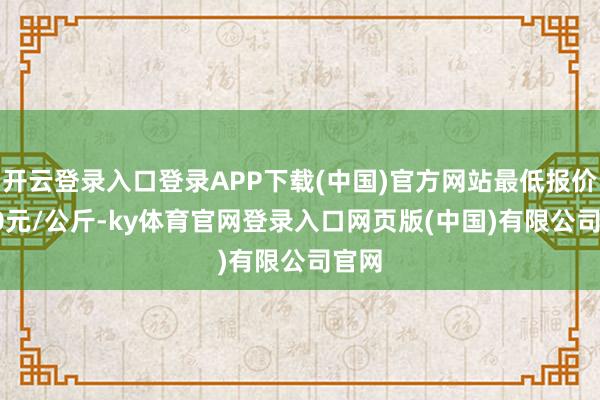 开云登录入口登录APP下载(中国)官方网站最低报价4.50元/公斤-ky体育官网登录入口网页版(中国)有限公司官网
