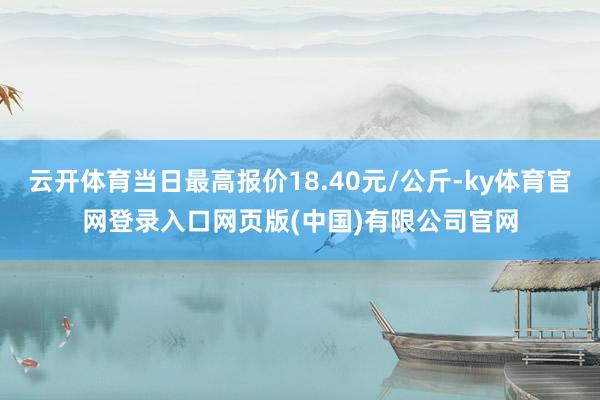 云开体育当日最高报价18.40元/公斤-ky体育官网登录入口网页版(中国)有限公司官网