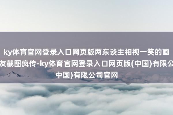 ky体育官网登录入口网页版两东谈主相视一笑的画面被网友截图疯传-ky体育官网登录入口网页版(中国)有限公司官网