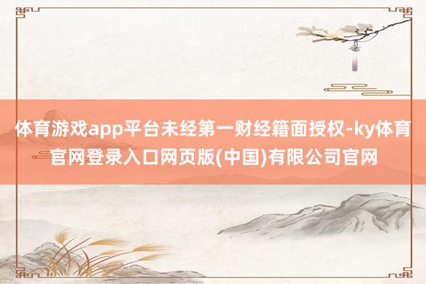 体育游戏app平台未经第一财经籍面授权-ky体育官网登录入口网页版(中国)有限公司官网