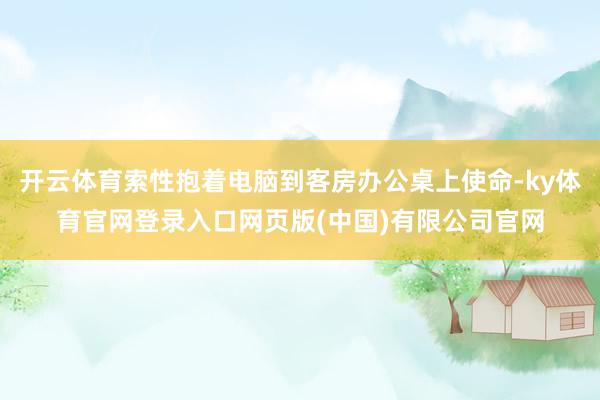 开云体育索性抱着电脑到客房办公桌上使命-ky体育官网登录入口网页版(中国)有限公司官网