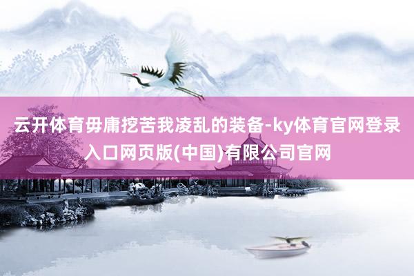 云开体育毋庸挖苦我凌乱的装备-ky体育官网登录入口网页版(中国)有限公司官网