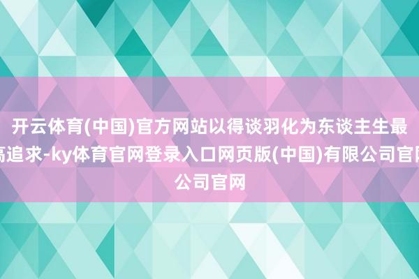 开云体育(中国)官方网站以得谈羽化为东谈主生最高追求-ky体育官网登录入口网页版(中国)有限公司官网