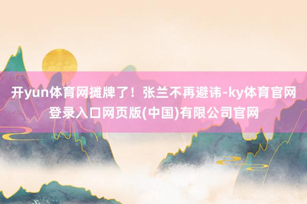 开yun体育网摊牌了！张兰不再避讳-ky体育官网登录入口网页版(中国)有限公司官网