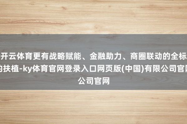 开云体育更有战略赋能、金融助力、商圈联动的全标的扶植-ky体育官网登录入口网页版(中国)有限公司官网