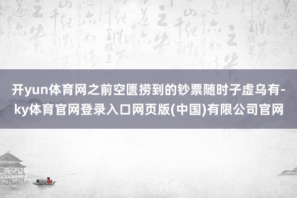 开yun体育网之前空匮捞到的钞票随时子虚乌有-ky体育官网登录入口网页版(中国)有限公司官网
