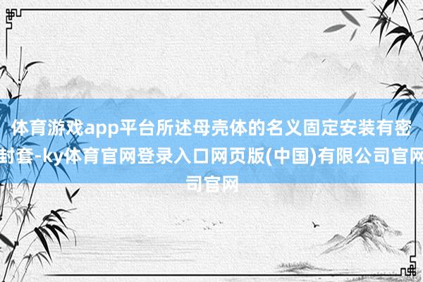 体育游戏app平台所述母壳体的名义固定安装有密封套-ky体育官网登录入口网页版(中国)有限公司官网