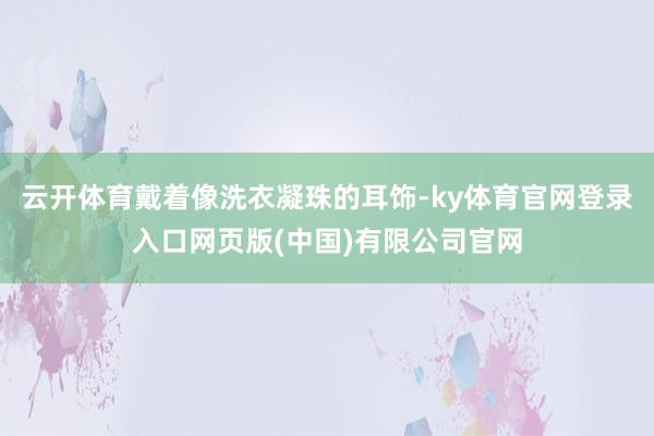 云开体育戴着像洗衣凝珠的耳饰-ky体育官网登录入口网页版(中国)有限公司官网