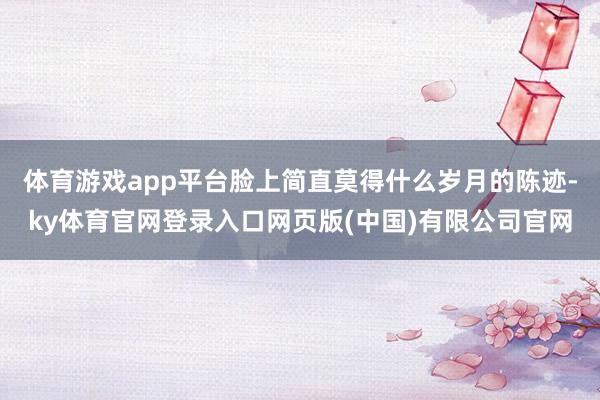 体育游戏app平台脸上简直莫得什么岁月的陈迹-ky体育官网登录入口网页版(中国)有限公司官网