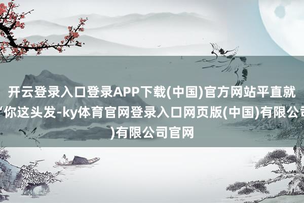 开云登录入口登录APP下载(中国)官方网站平直就说：“你这头发-ky体育官网登录入口网页版(中国)有限公司官网