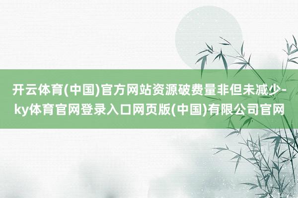 开云体育(中国)官方网站资源破费量非但未减少-ky体育官网登录入口网页版(中国)有限公司官网