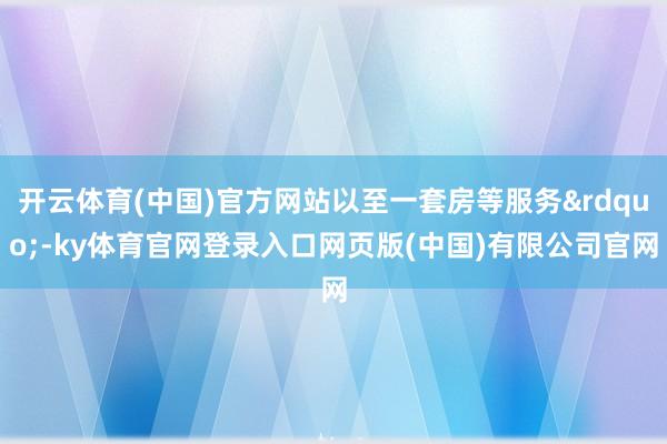 开云体育(中国)官方网站以至一套房等服务&rdquo;-ky体育官网登录入口网页版(中国)有限公司官网