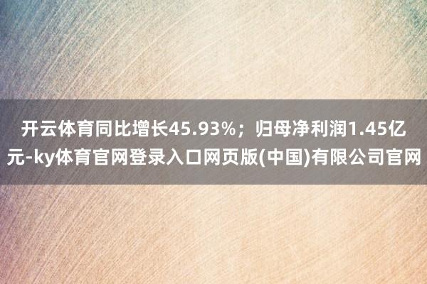 开云体育同比增长45.93%；归母净利润1.45亿元-ky体育官网登录入口网页版(中国)有限公司官网