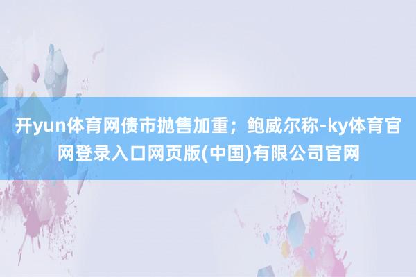 开yun体育网债市抛售加重；鲍威尔称-ky体育官网登录入口网页版(中国)有限公司官网