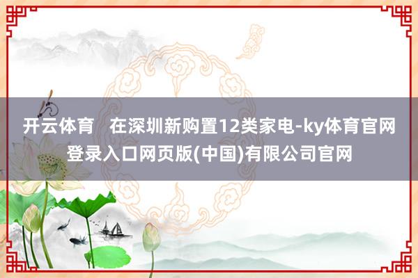 开云体育   在深圳新购置12类家电-ky体育官网登录入口网页版(中国)有限公司官网