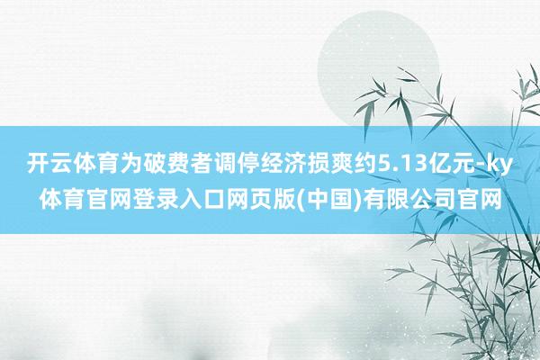 开云体育为破费者调停经济损爽约5.13亿元-ky体育官网登录入口网页版(中国)有限公司官网