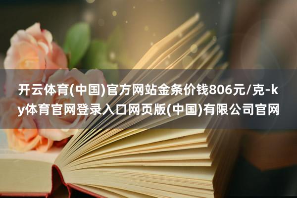 开云体育(中国)官方网站金条价钱806元/克-ky体育官网登录入口网页版(中国)有限公司官网