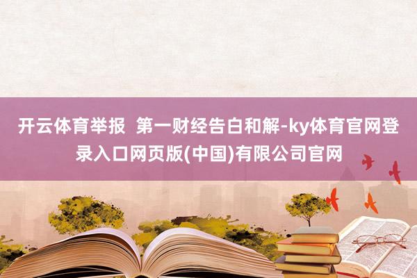 开云体育举报  第一财经告白和解-ky体育官网登录入口网页版(中国)有限公司官网