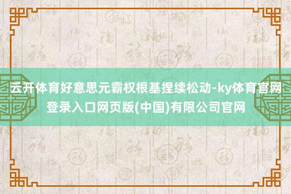 云开体育好意思元霸权根基捏续松动-ky体育官网登录入口网页版(中国)有限公司官网