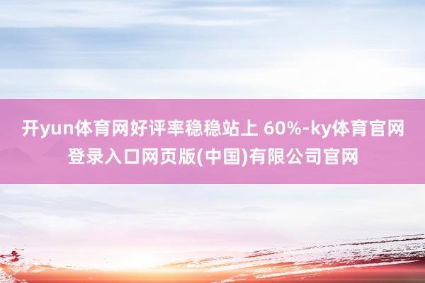 开yun体育网好评率稳稳站上 60%-ky体育官网登录入口网页版(中国)有限公司官网