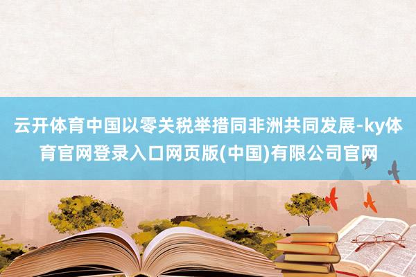 云开体育中国以零关税举措同非洲共同发展-ky体育官网登录入口网页版(中国)有限公司官网