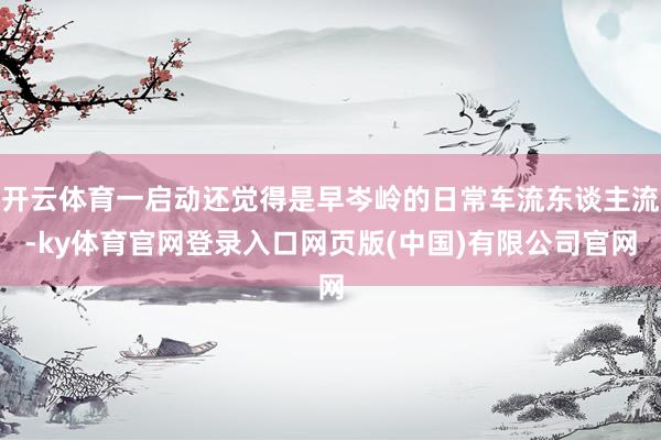 开云体育一启动还觉得是早岑岭的日常车流东谈主流-ky体育官网登录入口网页版(中国)有限公司官网