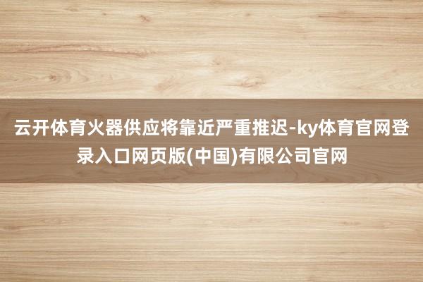 云开体育火器供应将靠近严重推迟-ky体育官网登录入口网页版(中国)有限公司官网