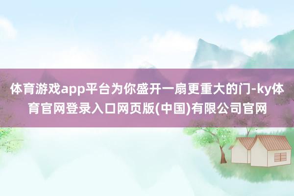 体育游戏app平台为你盛开一扇更重大的门-ky体育官网登录入口网页版(中国)有限公司官网