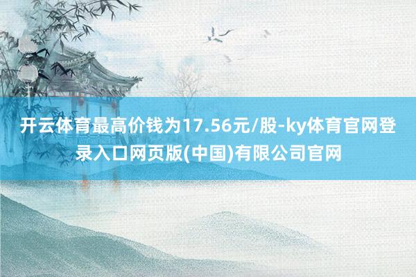 开云体育最高价钱为17.56元/股-ky体育官网登录入口网页版(中国)有限公司官网