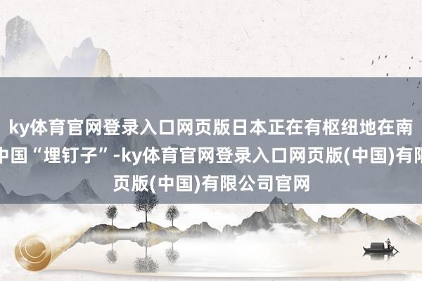 ky体育官网登录入口网页版日本正在有枢纽地在南海处所给中国“埋钉子”-ky体育官网登录入口网页版(中国)有限公司官网