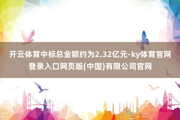 开云体育中标总金额约为2.32亿元-ky体育官网登录入口网页版(中国)有限公司官网