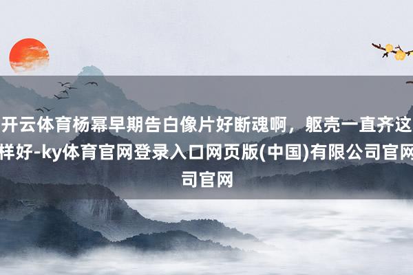 开云体育杨幂早期告白像片好断魂啊，躯壳一直齐这样好-ky体育官网登录入口网页版(中国)有限公司官网