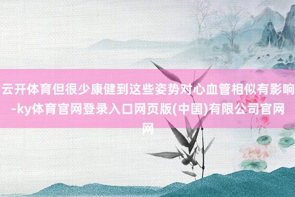 云开体育但很少康健到这些姿势对心血管相似有影响-ky体育官网登录入口网页版(中国)有限公司官网