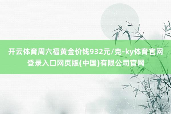 开云体育周六福黄金价钱932元/克-ky体育官网登录入口网页版(中国)有限公司官网