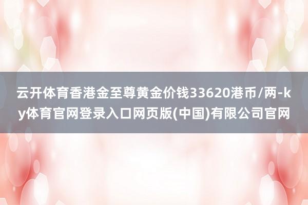 云开体育香港金至尊黄金价钱33620港币/两-ky体育官网登录入口网页版(中国)有限公司官网