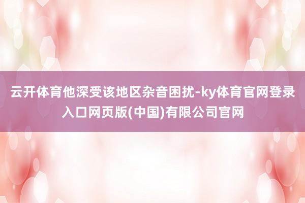 云开体育他深受该地区杂音困扰-ky体育官网登录入口网页版(中国)有限公司官网