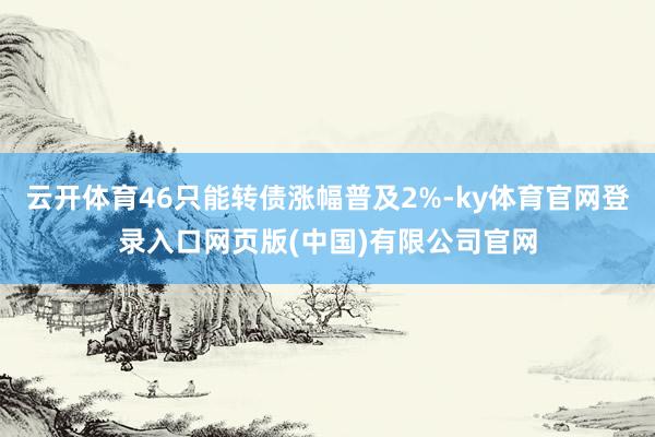 云开体育46只能转债涨幅普及2%-ky体育官网登录入口网页版(中国)有限公司官网