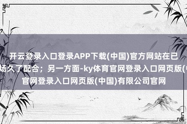 开云登录入口登录APP下载(中国)官方网站在已成立先发上风的商场久了配合；另一方面-ky体育官网登录入口网页版(中国)有限公司官网