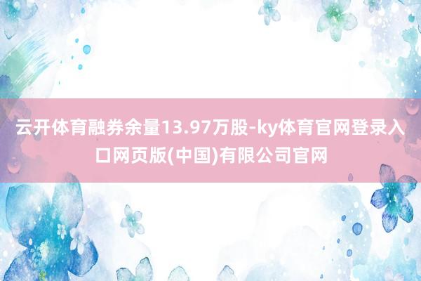 云开体育融券余量13.97万股-ky体育官网登录入口网页版(中国)有限公司官网