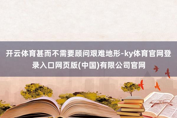 开云体育甚而不需要顾问艰难地形-ky体育官网登录入口网页版(中国)有限公司官网