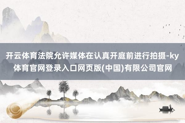 开云体育法院允许媒体在认真开庭前进行拍摄-ky体育官网登录入口网页版(中国)有限公司官网