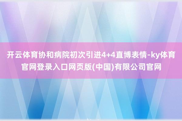 开云体育协和病院初次引进4+4直博表情-ky体育官网登录入口网页版(中国)有限公司官网