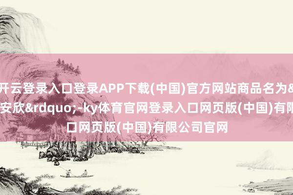 开云登录入口登录APP下载(中国)官方网站商品名为&ldquo;晴安欣&rdquo;-ky体育官网登录入口网页版(中国)有限公司官网