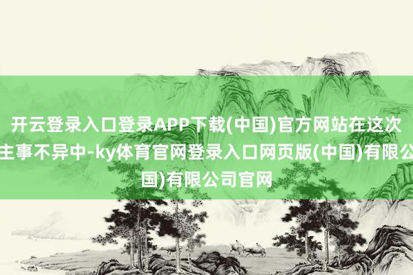 开云登录入口登录APP下载(中国)官方网站在这次东说念主事不异中-ky体育官网登录入口网页版(中国)有限公司官网
