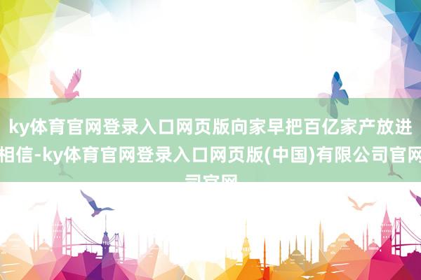 ky体育官网登录入口网页版向家早把百亿家产放进相信-ky体育官网登录入口网页版(中国)有限公司官网