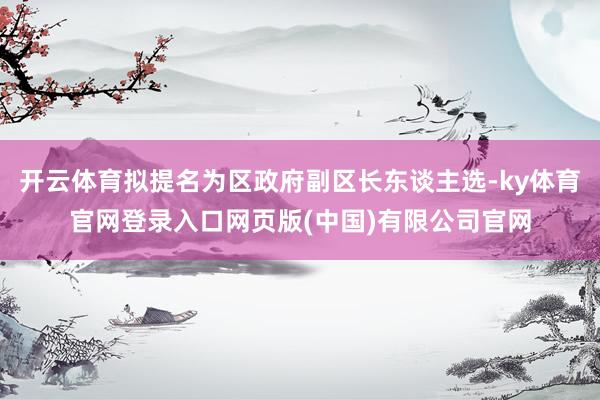 开云体育拟提名为区政府副区长东谈主选-ky体育官网登录入口网页版(中国)有限公司官网