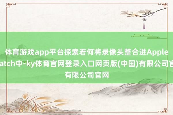 体育游戏app平台探索若何将录像头整合进Apple Watch中-ky体育官网登录入口网页版(中国)有限公司官网