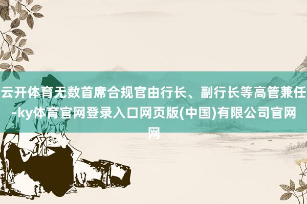 云开体育无数首席合规官由行长、副行长等高管兼任-ky体育官网登录入口网页版(中国)有限公司官网