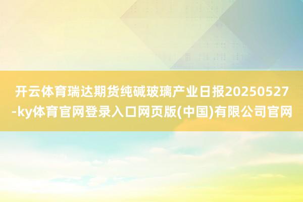 开云体育瑞达期货纯碱玻璃产业日报20250527-ky体育官网登录入口网页版(中国)有限公司官网