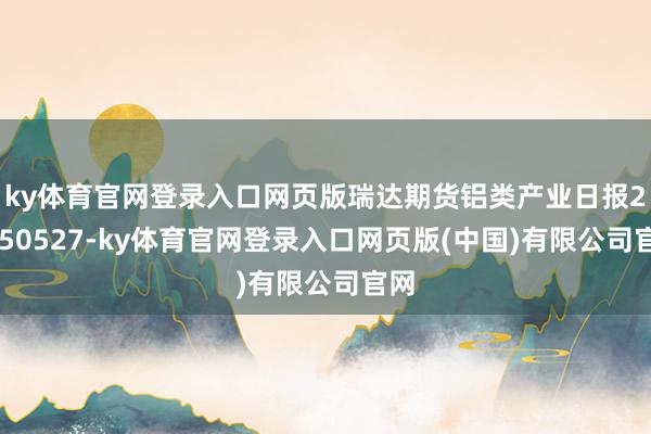 ky体育官网登录入口网页版瑞达期货铝类产业日报20250527-ky体育官网登录入口网页版(中国)有限公司官网